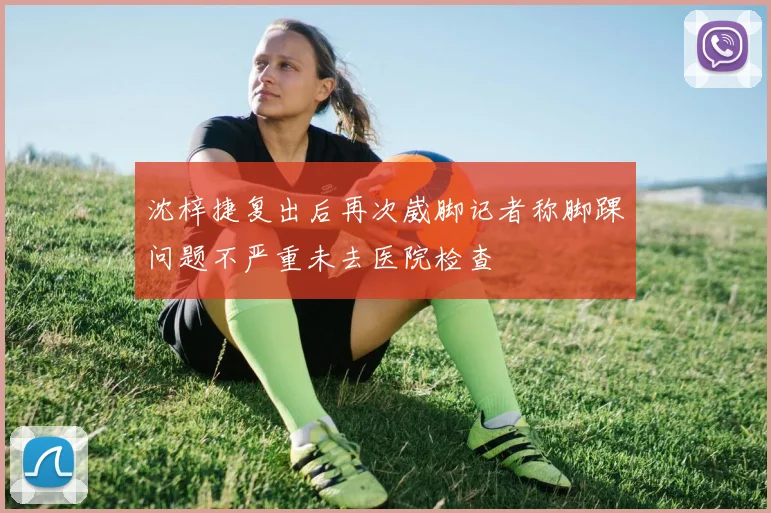 沈梓捷复出后再次崴脚记者称脚踝问题不严重未去医院检查