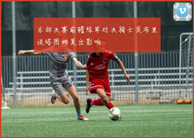 东部决赛前瞻绿军对决骑士莫布里谈塔图姆复出影响