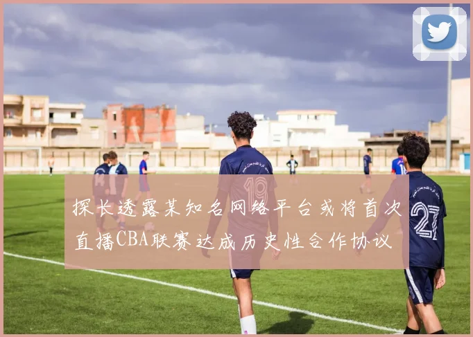 探长透露某知名网络平台或将首次直播CBA联赛达成历史性合作协议