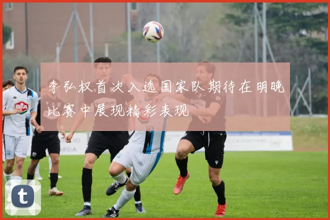 李弘权首次入选国家队期待在明晚比赛中展现精彩表现