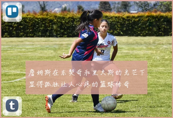 詹姆斯在东契奇和里夫斯的光芒下显得孤独让人心疼的篮球传奇