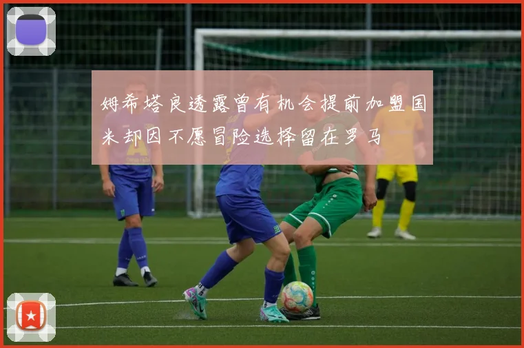 姆希塔良透露曾有机会提前加盟国米却因不愿冒险选择留在罗马