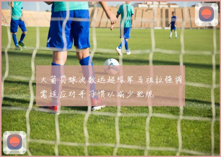 火箭罚球次数远超绿军马祖拉强调需适应对手习惯以减少犯规