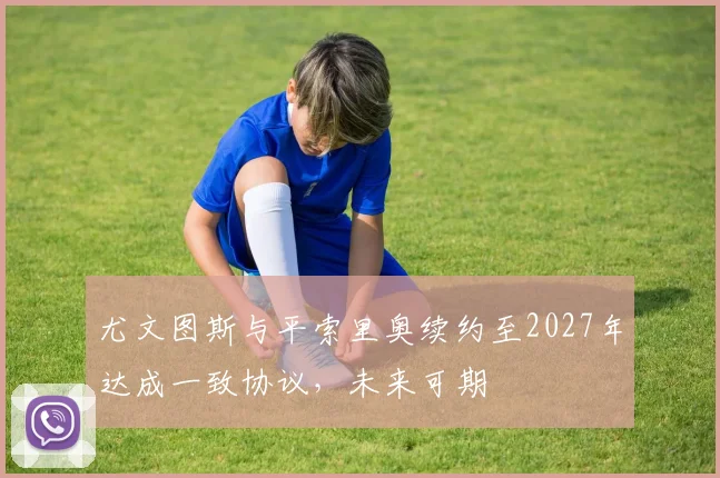 尤文图斯与平索里奥续约至2027年达成一致协议，未来可期