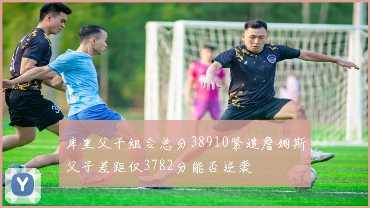 库里父子组合总分38910紧追詹姆斯父子差距仅3782分能否逆袭