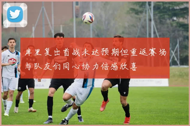 库里复出首战未达预期但重返赛场与队友们同心协力倍感欣喜