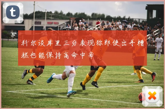 科尔谈库里三分表现称即使出手糟糕也能保持高命中率