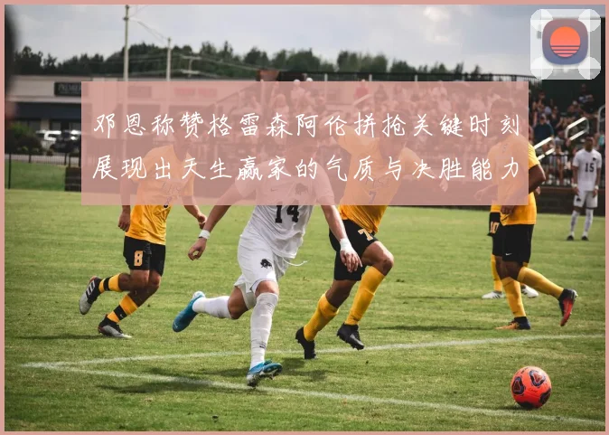 邓恩称赞格雷森阿伦拼抢关键时刻展现出天生赢家的气质与决胜能力