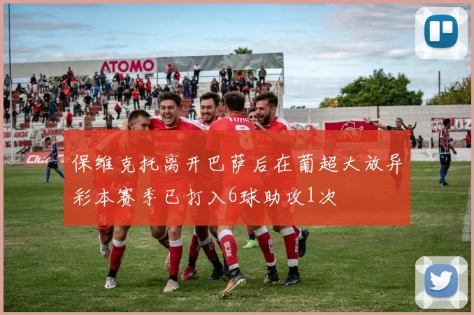 保维克托离开巴萨后在葡超大放异彩本赛季已打入6球助攻1次