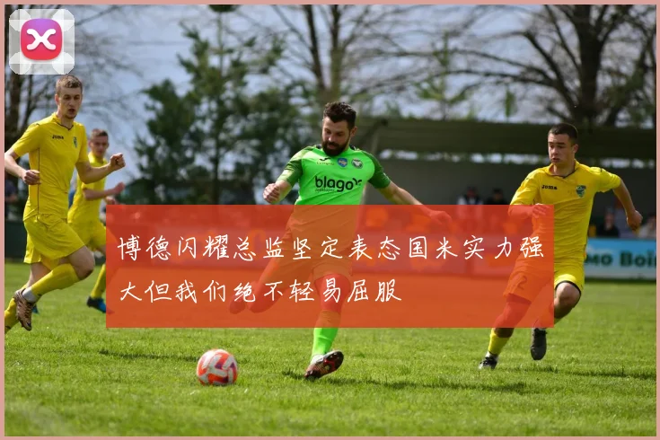 博德闪耀总监坚定表态国米实力强大但我们绝不轻易屈服