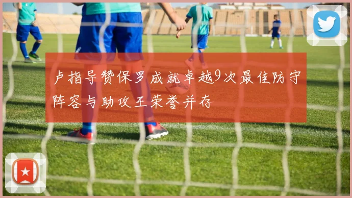 卢指导赞保罗成就卓越9次最佳防守阵容与助攻王荣誉并存