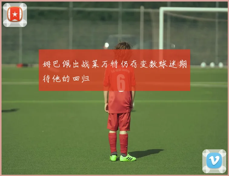 姆巴佩出战莱万特仍存变数球迷期待他的回归