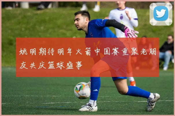 姚明期待明年火箭中国赛重聚老朋友共庆篮球盛事