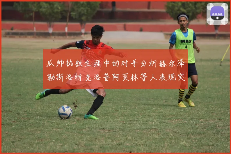 瓜帅执教生涯中的对手分析赫尔泽勒斯洛特克洛普阿莫林等人表现突出