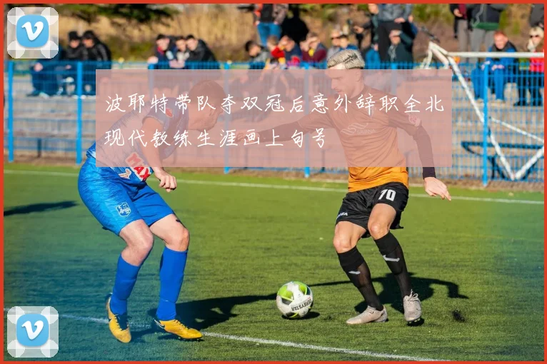 波耶特带队夺双冠后意外辞职全北现代教练生涯画上句号