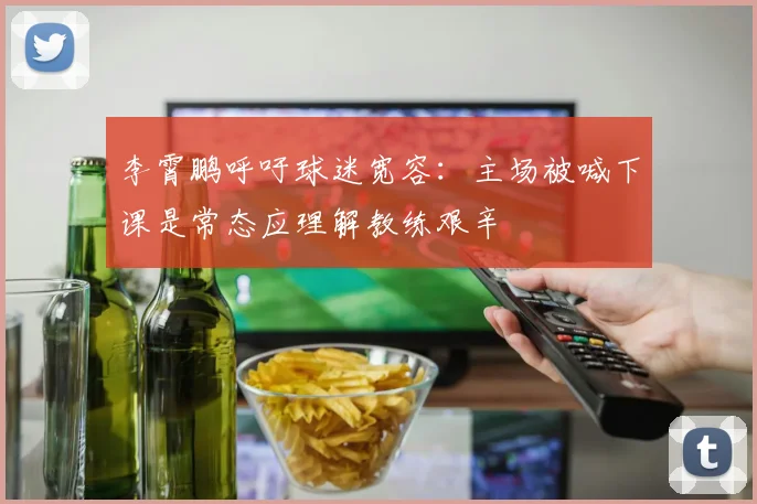 李霄鹏呼吁球迷宽容：主场被喊下课是常态应理解教练艰辛