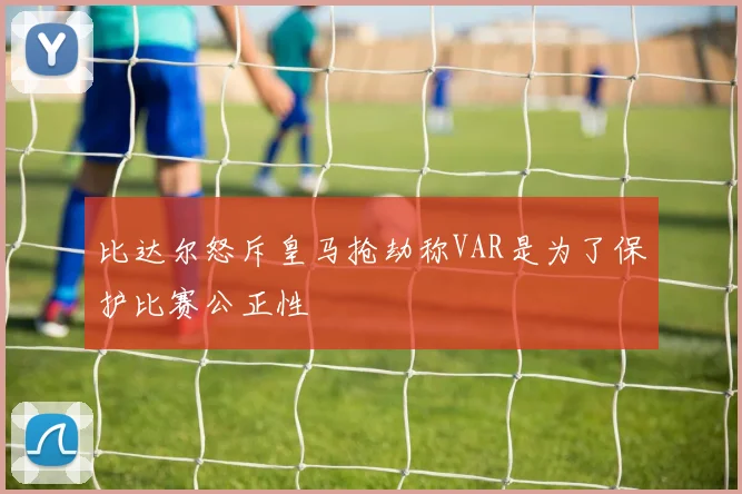 比达尔怒斥皇马抢劫称VAR是为了保护比赛公正性
