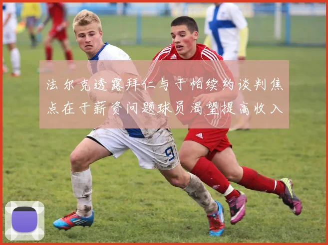 法尔克透露拜仁与于帕续约谈判焦点在于薪资问题球员渴望提高收入